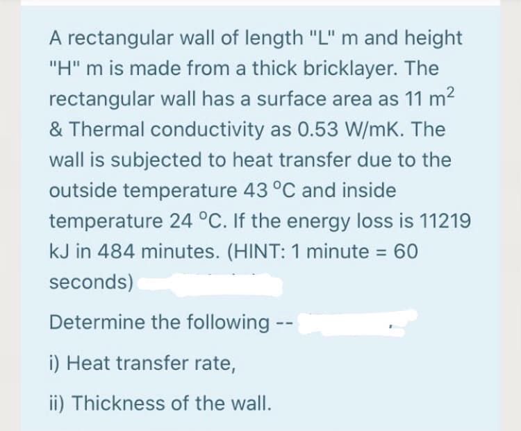 A rectangular wall of length "L" m and height
"H" m is made from a thick bricklayer. The
rectangular wall has a surface area as 11 m2
& Thermal conductivity as 0.53 W/mK. The
wall is subjected to heat transfer due to the
outside temperature 43 °C and inside
temperature 24 °C. If the energy loss is 11219
kJ in 484 minutes. (HINT: 1 minute = 60
%3D
seconds)
Determine the following --
i) Heat transfer rate,
ii) Thickness of the wall.
