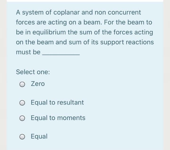A system of coplanar and non concurrent
forces are acting on a beam. For the beam to
be in equilibrium the sum of the forces acting
on the beam and sum of its support reactions
must be
Select one:
O Zero
O Equal to resultant
O Equal to moments
O Equal
