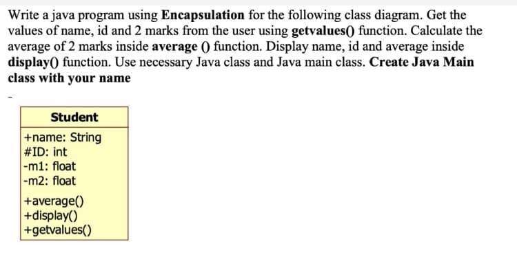 Write a java program using Encapsulation for the following class diagram. Get the
values of name, id and 2 marks from the user using getvalues() function. Calculate the
average of 2 marks inside average 0 function. Display name, id and average inside
display) function. Use necessary Java class and Java main class. Create Java Main
class with your name
Student
+name: String
#ID: int
|-m1: float
-m2: float
+average()
+display()
+getvalues()
