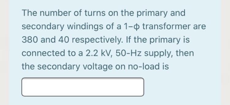 The number of turns on the primary and
secondary windings of a 1- transformer are
380 and 40 respectively. If the primary is
connected to a 2.2 kV, 50-Hz supply, then
the secondary voltage on no-load is
