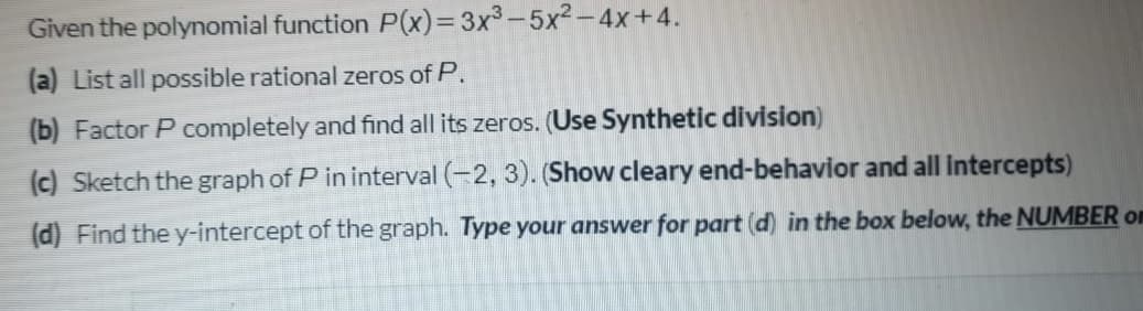 Given the polynomial function P(X)3D3x3-5x2-4x+4.
(a) List all possible rational zeros of P.
(b) Factor P completely and find all its zeros. (Use Synthetic division)
(c) Sketch the graph of P in interval (-2, 3). (Show cleary end-behavior and all intercepts)
(d) Find the y-intercept of the graph. Type your answer for part (d) in the box below, the NUMBER on
