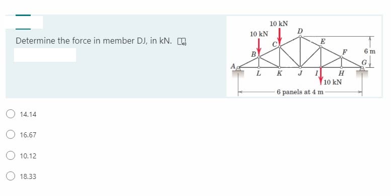 10 kN
10 kN
Determine the force in member DJ, in kN. .
E
B
F
6 m
L
K
H
10 kN
6 panels at 4 m -
J
O 14.14
O 16.67
10.12
18.33
