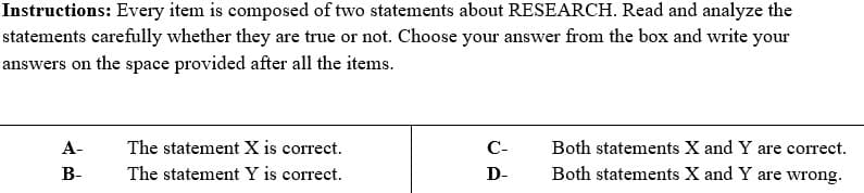 Instructions: Every item is composed of two statements about RESEARCH. Read and analyze the
statements carefully whether they are true or not. Choose your answer from the box and write your
answers on the space provided after all the items.
А-
The statement X is correct.
С-
Both statements X and Y are correct.
В-
The statement Y is correct.
D-
Both statements X and Y are wrong.
