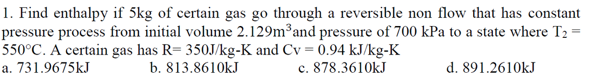 1. Find enthalpy if 5kg of certain gas go through a reversible non flow that has constant
pressure process from initial volume 2.129m³and pressure of 700 kPa to a state where T2
550°C. A certain gas has R= 350J/kg-K and Cv = 0.94 kJ/kg-K
a. 731.9675kJ
b. 813.8610kJ
c. 878.3610kJ
d. 891.2610kJ
