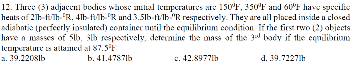 12. Three (3) adjacent bodies whose initial temperatures are 150°F, 350°F and 60°F have specific
heats of 21b-ft/lb-°R, 4lb-ft/lb-ºR and 3.5lb-ft/lb-°R respectively. They are all placed inside a closed
adiabatic (perfectly insulated) container until the equilibrium condition. If the first two (2) objects
have a masses of 5lb, 3lb respectively, determine the mass of the 3rd body if the equilibrium
temperature is attained at 87.5°F
a. 39.22081b
b. 41.47871b
c. 42.8977lb
d. 39.7227lb
