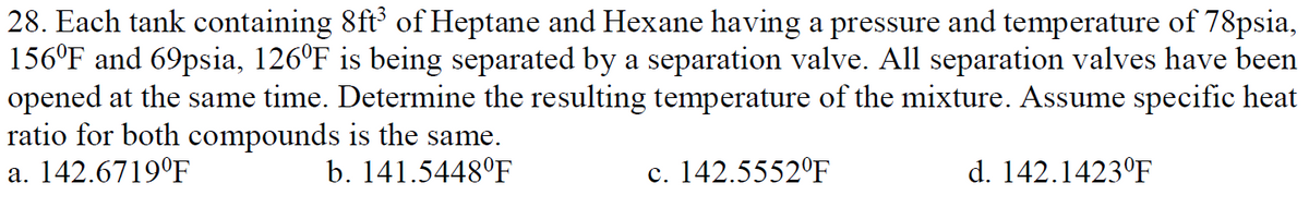 28. Each tank containing 8ft of Heptane and Hexane having a pressure and temperature of 78psia,
156°F and 69psia, 126°F is being separated by a separation valve. All separation valves have been
opened at the same time. Determine the resulting temperature of the mixture. Assume specific heat
ratio for both compounds is the same.
a. 142.6719°F
b. 141.5448°F
c. 142.5552°F
d. 142.1423°F
