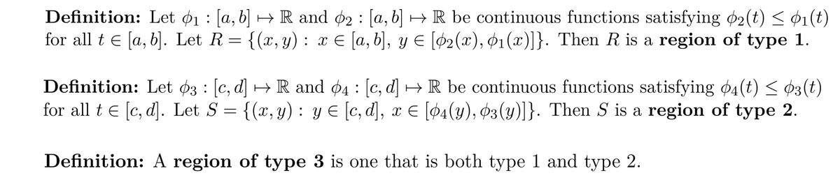 Definition: Let 1: [a, b] → R and 2: [a, b] →R be continuous functions satisfying 2(t) ≤ 01(t)
for all t€ [a, b]. Let R = {(x, y) : x € [a, b], y € [02(x), 01(x)]}. Then R is a region of type 1.
Definition: Let 3 : [c, d] → R and 4: [c, d]
for all te [c, d]. Let S
=
R be continuous functions satisfying 04 (t) ≤ 03 (t)
{(x, y): y = [c, d], x = [04(y), 03(y)]}. Then S is a region of type 2.
Definition: A region
of type 3 is one that is both type 1 and type 2.