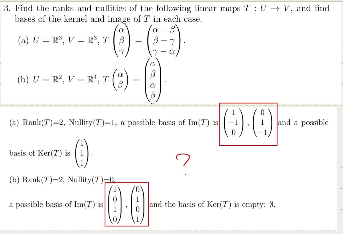 3. Find the ranks and nullities of the following linear maps T: U → V, and find
bases of the kernel and image of Tin each case.
a B
B-7
(a) U = R³, V = R³, T B
(0)
(b) U = R², V = R¹, T
(2)
basis of Ker(T) is
()
(b) Rank(T)=2, Nullity(T)=0
=
a possible basis of Im(T) is
(a) Rank(T)=2, Nullity(T)=1, a possible basis of Im(T) is
-0.0
a
a
a
(:¹).
and the basis of Ker(T) is empty: 0.
and a possible