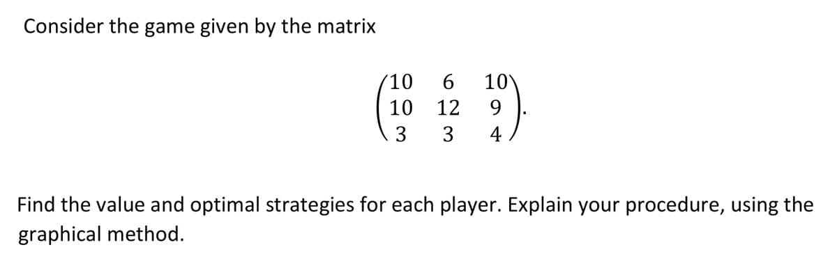 Consider the game given by the matrix
10
6 10
10
12
9
3 3 4/
I
Find the value and optimal strategies for each player. Explain your procedure, using the
graphical method.