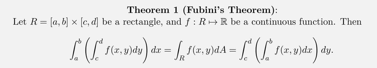 Theorem 1 (Fubini's Theorem):
Let R = [a, b] × [c, d] be a rectangle, and ƒ : R↔ R be a continuous function. Then
rd
ро
pd
L^ (Lª ["
f(x, y)dy) da = √ f(x,y)dA =
s
dx
R
с
a
с
α
f (x, y)dx dy.