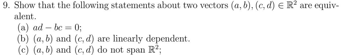 9. Show that the following statements about two vectors (a, b), (c,d) € R² are equiv-
alent.
(a) ad — bc = 0;
(b) (a, b) and (c, d) are linearly dependent.
(c) (a, b) and (c, d) do not span R²;