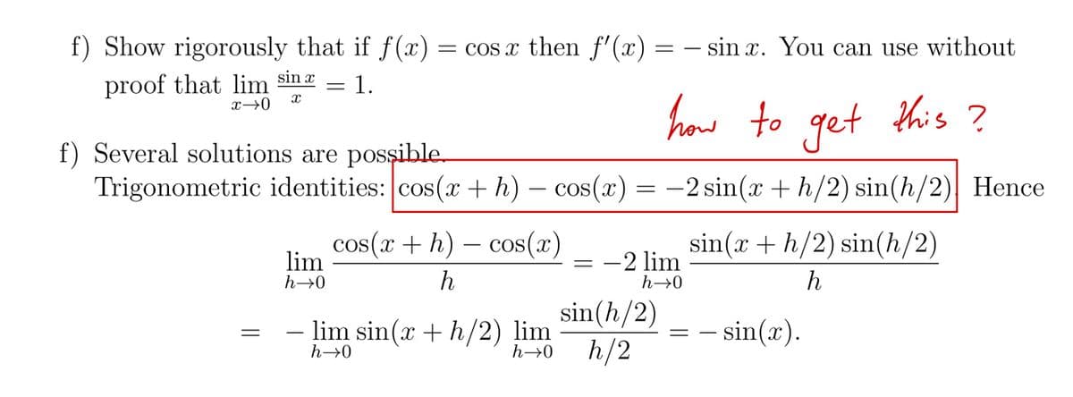 f) Show rigorously that if f(x) = cos x then f'(x) = − sin x. You can use without
proof that lim sinx = 1.
X
x →0
this ?
how to get
f) Several solutions are possible.
Trigonometric identities: cos(x + h) — cos(x) = −2 sin(x + h/2) sin(h/2) Hence
||
lim
h→0
cos(x + h) cos(x)
h
-
lim sin(x + h/2) lim
h→0
-2 lim
h→0
sin(h/2)
h→0 h/2
sin(x + h/2) sin(h/2)
h
=
– sin(x).