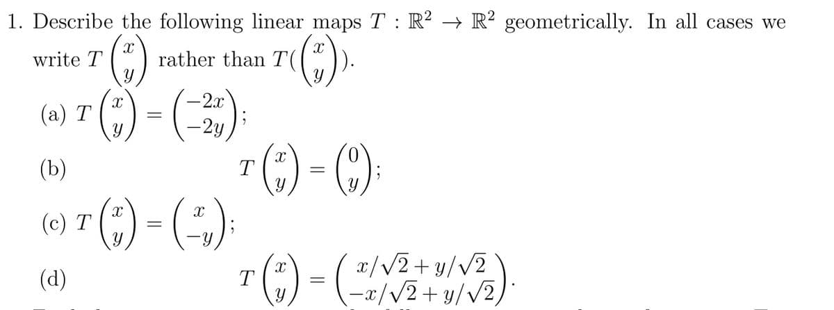 1. Describe the following linear maps T : R² → R2 geometrically. In all cases we
X
write T
y
(a) T(") = (-2)
(b)
(c) T
(d)
X
rather than T(
than 7((*
(;') = (-₁,);
T()-():
= (201
T (1)
x/√2+y/√2
1/√₂
-x/√2+y/√2/