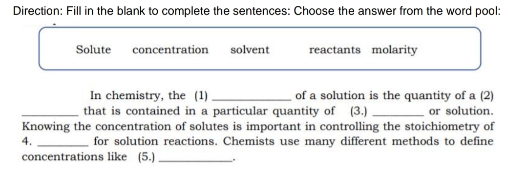 Direction: Fill in the blank to complete the sentences: Choose the answer from the word pool:
Solute
concentration
solvent
reactants molarity
In chemistry, the (1)
that is contained in a particular quantity of (3.)
of a solution is the quantity of a (2)
or solution.
Knowing the concentration of solutes is important in controlling the stoichiometry of
for solution reactions. Chemists use many different methods to define
4.
concentrations like (5.)
