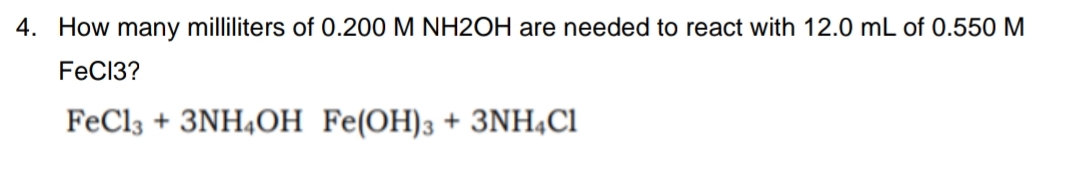 4. How many milliliters of 0.200 M NH2OH are needed to react with 12.0 mL of 0.550 M
FeC13?
FeCl3 + 3NH4OH Fe(OH)3 + 3NH4C1

