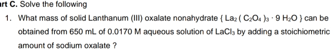 art C. Solve the following
1. What mass of solid Lanthanum (III) oxalate nonahydrate { La2 ( C2O4 )3 · 9 H2O } can be
obtained from 650 mL of 0.0170 M aqueous solution of LaCl3 by adding a stoichiometric
amount of sodium oxalate ?
