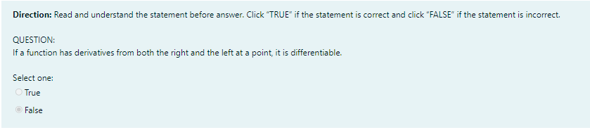 Direction: Read and understand the statement before answer. Click "TRUE" if the statement is correct and click "FALSE" if the statement is incorrect.
QUESTION:
If a function has derivatives from both the right and the left at a point, it is differentiable.
Select one:
O True
O False
