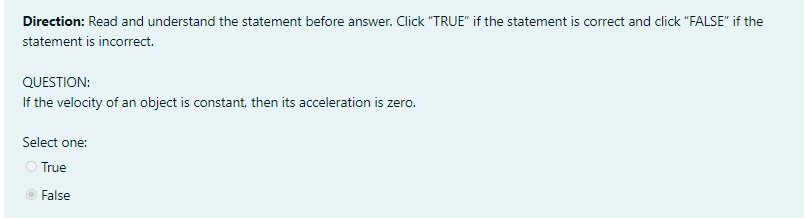 Direction: Read and understand the statement before answer. Click "TRUE" if the statement is correct and click "FALSE" if the
statement is incorrect.
QUESTION:
If the velocity of an object is constant, then its acceleration is zero.
Select one:
O True
False
