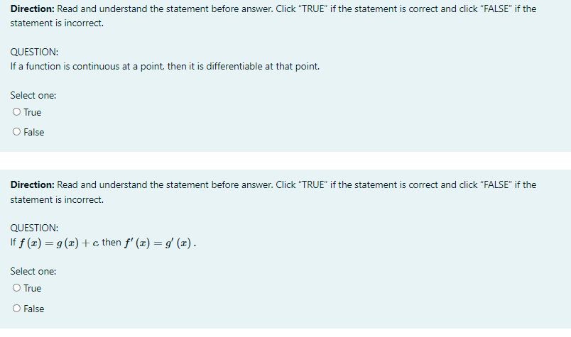 Direction: Read and understand the statement before answer. Click "TRUE" if the statement is correct and click "FALSE" if the
statement is incorrect.
QUESTION:
If a function is continuous at a point, then it is differentiable at that point.
Select one:
O True
O False
Direction: Read and understand the statement before answer. Click "TRUE" if the statement is correct and click "FALSE" if the
statement is incorrect.
QUESTION:
If f (x) = g (x) + c then f' (x) = g' (x).
Select one:
O True
O False
