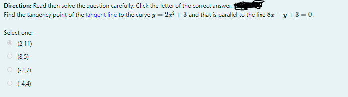 Direction: Read then solve the question carefully. Click the letter of the correct answer.
Find the tangency point of the tangent line to the curve y = 2z2 + 3 and that is parallel to the line 8z – y + 3 = 0.
Select one:
(2,11)
O (8,5)
O (-2,7)
O (-4,4)
