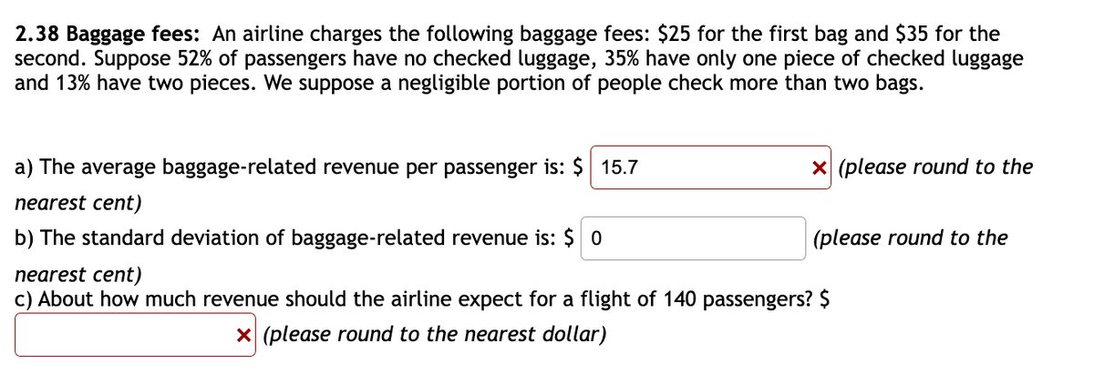 2.38 Baggage fees: An airline charges the following baggage fees: $25 for the first bag and $35 for the
second. Suppose 52% of passengers have no checked luggage, 35% have only one piece of checked luggage
and 13% have two pieces. We suppose a negligible portion of people check more than two bags.
a) The average baggage-related revenue per passenger is: $ 15.7
X (please round to the
nearest cent)
b) The standard deviation of baggage-related revenue is: $ 0
(please round to the
nearest cent)
c) About how much revenue should the airline expect for a flight of 140 passengers? $
X (please round to the nearest dollar)
