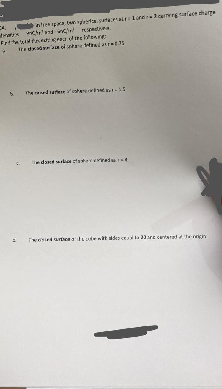 24.
densities
In free space, two spherical surfaces at r = 1 and r = 2 carrying surface charge
8nC/m2 and - 6nC/m2 respectively.
Find the total flux exiting each of the following:
a.
The closed surface of sphere defined as r = 0.75
b.
The closed surface of sphere defined as r = 1.5
с.
The closed surface of sphere defined as r= 4
d.
The closed surface of the cube with sides equal to 20 and centered at the origin.
