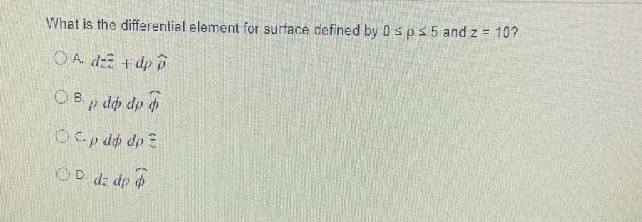 What is the differential element for surface defined by 0 sps 5 and z = 10?
O A. dzz +dp P
O B. p do dp d
OCp do dp ?
O D. dz dp o
