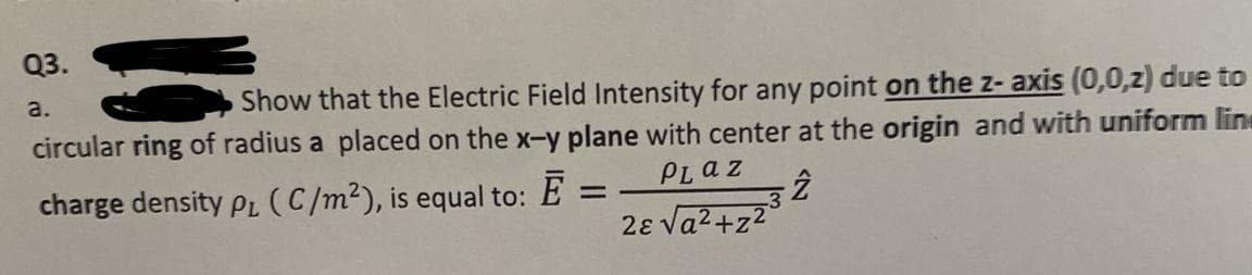 Q3.
Show that the Electric Field Intensity for any point on the z- axis (0,0,z) due to
circular ring of radius a placed on the x-y plane with center at the origin and with uniform line
a.
PLaz
charge density PL (C/m2), is equal to:
2ɛ va2+z2
