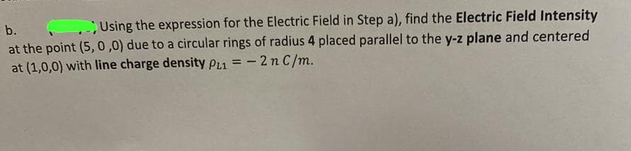 b.
Using the expression for the Electric Field in Step a), find the Electric Field Intensity
at the point (5, 0,0) due to a circular rings of radius 4 placed parallel to the y-z plane and centered
at (1,0,0) with line charge density p1 = - 2n C/m.
