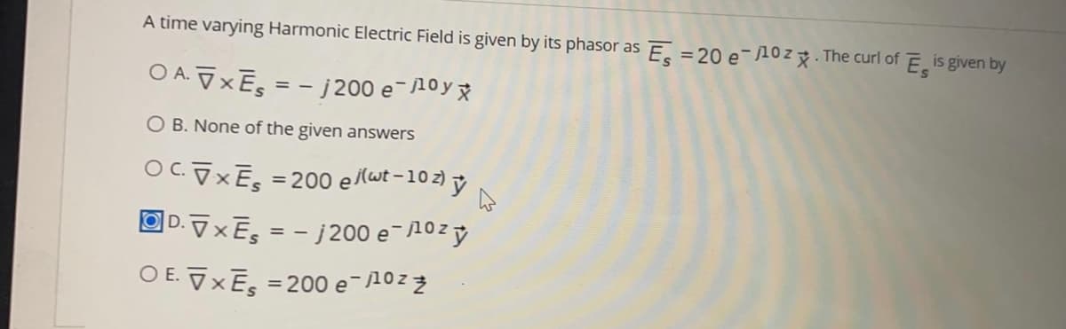A time varying Harmonic Electric Field is given by its phasor as E =20 e-10z. The curl of E is given by
O A. ū xEs
- j 200 e-10y x
O B. None of the given answers
OC.XES =200 e (wt -10 z) ỷ
OD. VXE, = - j 200 e-10zy
O E. VXE = 200 e-10z 2

