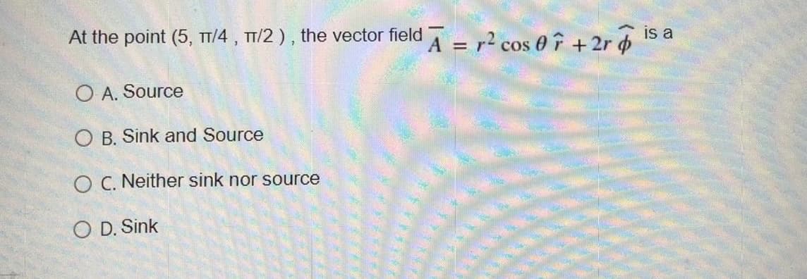 is a
At the point (5, TT/4 , TT/2 ), the vector field T
A = r² cos 0 f +2r o
O A. Source
O B. Sink and Source
O C. Neither sink nor source
O D. Sink
