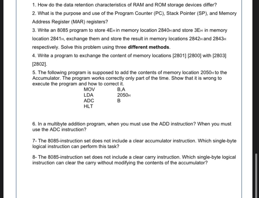 1. How do the data retention characteristics of RAM and ROM storage devices differ?
2. What is the purpose and use of the Program Counter (PC), Stack Pointer (SP), and Memory
Address Register (MAR) registers?
3. Write an 8085 program to store 4EH in memory location 2840H and store 3EH in memory
location 2841H, exchange them and store the result in memory locations 2842H and 2843H
respectively. Solve this problem using three different methods.
4. Write a program to exchange the content of memory locations [2801] [2800] with [2803]
[2802].
5. The following program is supposed to add the contents of memory location 2050h to the
Accumulator. The program works correctly only part of the time. Show that it is wrong to
execute the program and how to correct it.
MOV
LDA
ADC
HLT
В.А
2050H
в
6. In a multibyte addition program, when you must use the ADD instruction? When you must
use the ADC instruction?
7- The 8085-instruction set does not include a clear accumulator instruction. Which single-byte
logical instruction can perform this task?
8- The 8085-instruction set does not include a clear carry instruction. Which single-byte logical
instruction can clear the carry without modifying the contents of the accumulator?
