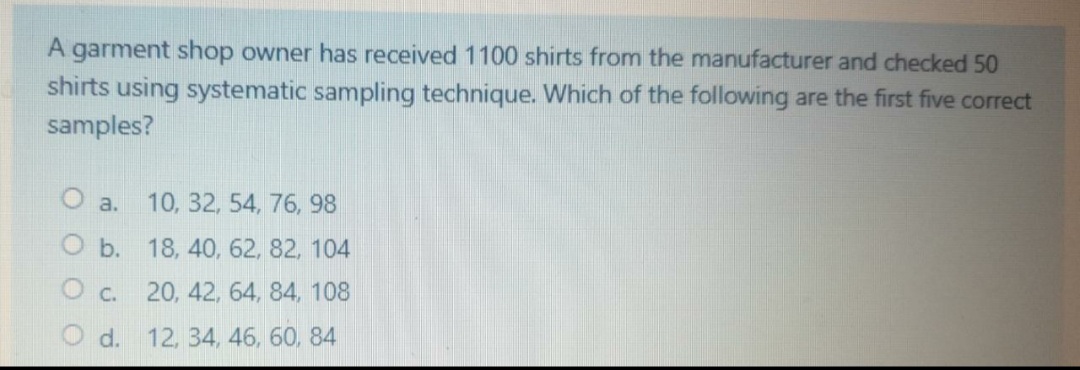 A garment shop owner has received 1100 shirts from the manufacturer and checked 50
shirts using systematic sampling technique. Which of the following are the first five correct
samples?
10, 32, 54, 76, 98
a.
O b. 18, 40, 62, 82, 104
C.
20, 42, 64, 84, 108
d.
12, 34, 46, 60, 84
