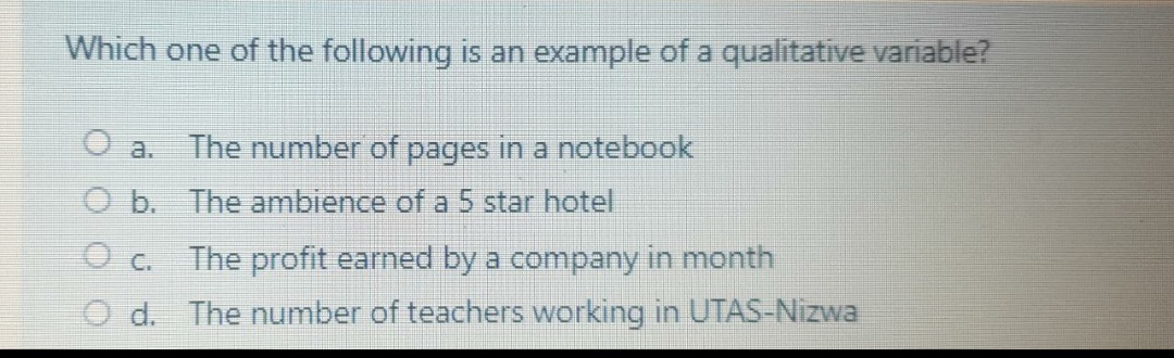 Which one of the following is an example of a qualitative variable?
a. The number of pages in a notebook
O b. The ambience of a 5 star hotel
O c. The profit earned by a company in month
d. The number of teachers working in UTAS-Nizwa
