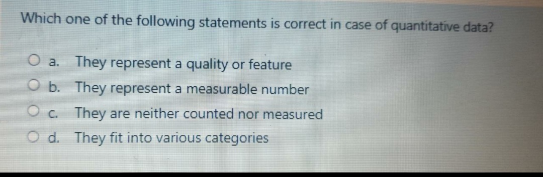 Which one of the following statements is correct in case of quantitative data?
O a. They represent a quality or feature
O b. They represent a measurable number
O c. They are neither counted nor measured
O d. They fit into various categories
