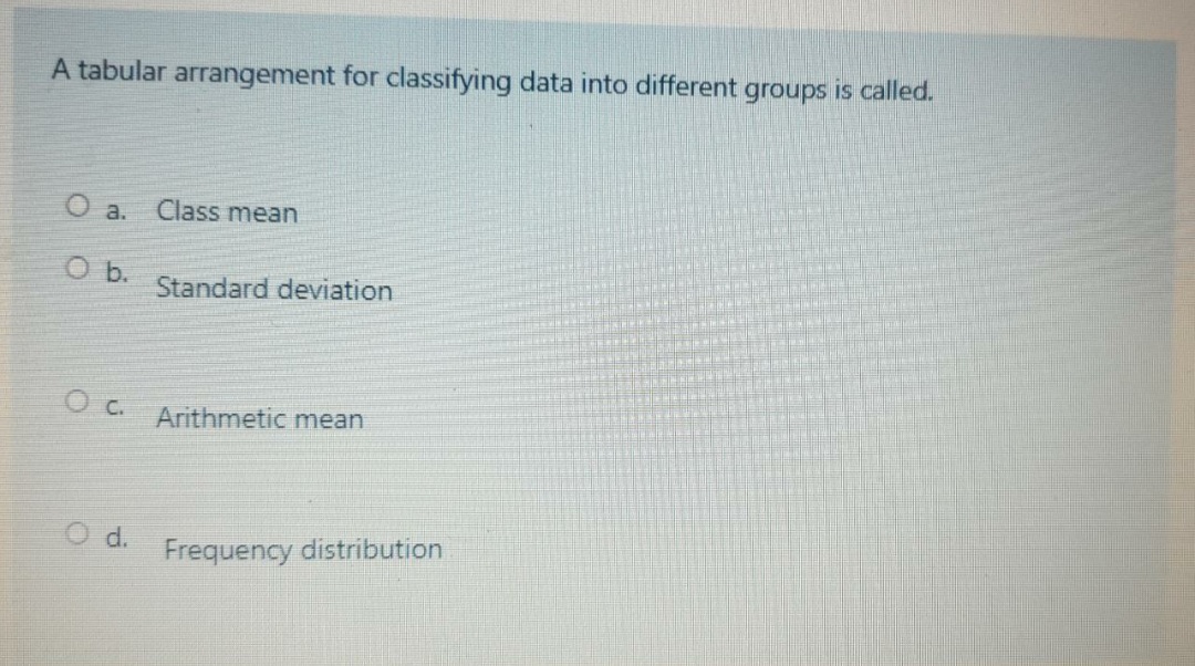 A tabular arrangement for classifying data into different groups is called.
O a.
Class mean
Ob.
Standard deviation
c.
Arithmetic mean
Od.
Frequency distribution
