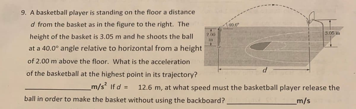 9. A basketball player is standing on the floor a distance
d from the basket as in the figure to the right. The
140.0°
2.00
3.05 m
height of the basket is 3.05 m and he shoots the ball
m
at a 40.0° angle relative to horizontal from a height
of 2.00 m above the floor. What is the acceleration
d
of the basketball at the highest point in its trajectory?
m/s² If d =
12.6 m, at what speed must the basketball player release the
ball in order to make the basket without using the backboard?
_m/s
