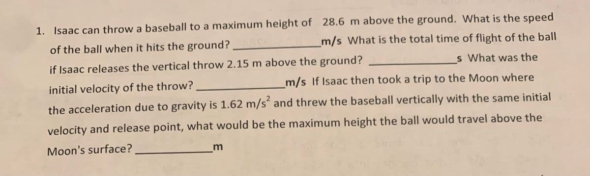 1. Isaac can throw a baseball to a maximum height of 28.6 m above the ground. What is the speed
of the ball when it hits the ground?
m/s What is the total time of flight of the ball
if Isaac releases the vertical throw 2.15 m above the ground?
s What was the
initial velocity of the throw?
m/s If Isaac then took a trip to the Moon where
2
the acceleration due to gravity is 1.62 m/s and threw the baseball vertically with the same initial
velocity and release point, what would be the maximum height the ball would travel above the
Moon's surface?
