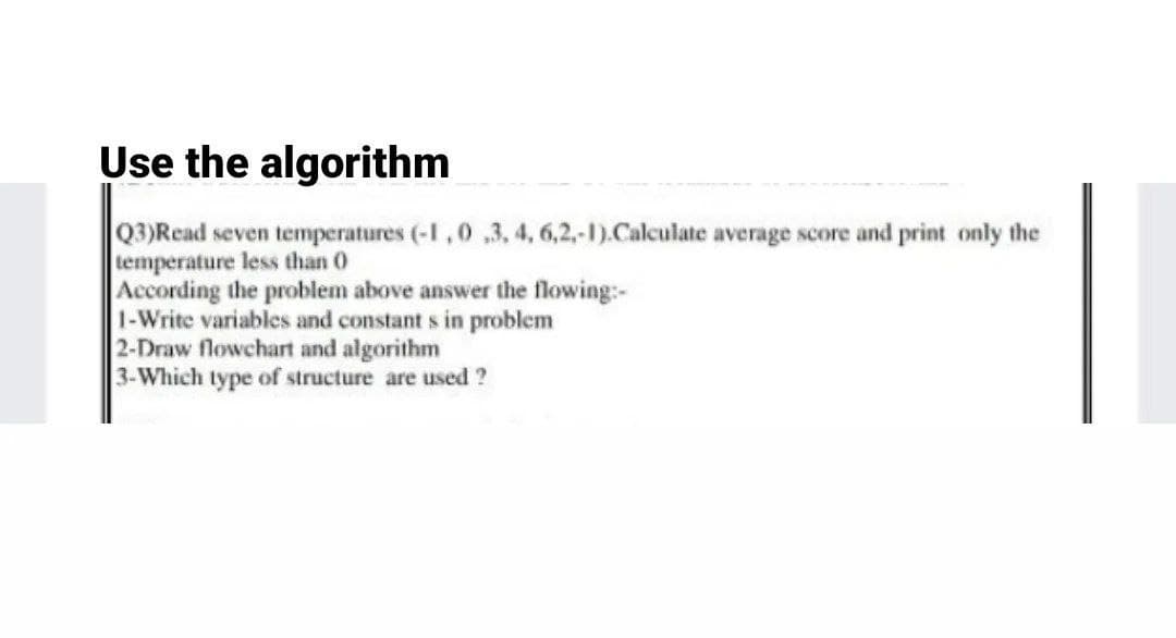 Use the algorithm
Q3)Read seven temperatures (-1,0 ,3,4, 6,2,-1).Calculate average score and print only the
temperature less than 0
According the problem above answer the flowing:-
1-Write variables and constant s in problem
2-Draw flowchart and algorithm
3-Which type of structure are used ?
