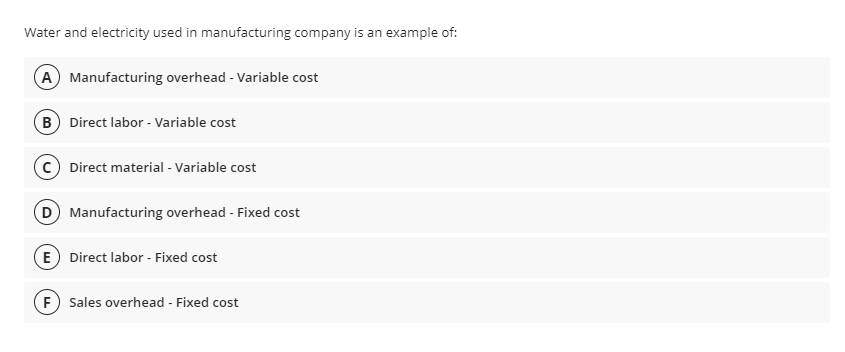 Water and electricity used in manufacturing company is an example of:
A Manufacturing overhead - Variable cost
B Direct labor - Variable cost
Direct material - Variable cost
D Manufacturing overhead - Fixed cost
E Direct labor - Fixed cost
F) Sales overhead - Fixed cost
