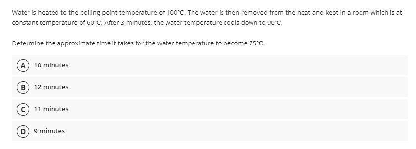 Water is heated to the boiling point temperature of 100°C. The water is then removed from the heat and kept in a room which is at
constant temperature of 60°C. After 3 minutes, the water temperature cools down to 90°C.
Determine the approximate time it takes for the water temperature to become 75°C.
A 10 minutes
B 12 minutes
11 minutes
D) 9 minutes
