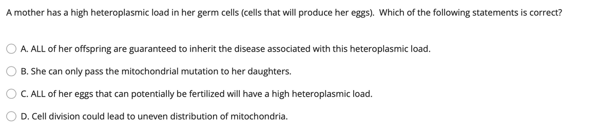 A mother has a high heteroplasmic load in her germ cells (cells that will produce her eggs). Which of the following statements is correct?
A. ALL of her offspring are guaranteed to inherit the disease associated with this heteroplasmic load.
B. She can only pass the mitochondrial mutation to her daughters.
C. ALL of her eggs that can potentially be fertilized will have a high heteroplasmic load.
D. Cell division could lead to uneven distribution of mitochondria.
