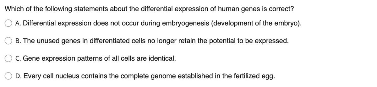 Which of the following statements about the differential expression of human genes is correct?
A. Differential expression does not occur during embryogenesis (development of the embryo).
B. The unused genes in differentiated cells no longer retain the potential to be expressed.
C. Gene expression patterns of all cells are identical.
D. Every cell nucleus contains the complete genome established in the fertilized egg.

