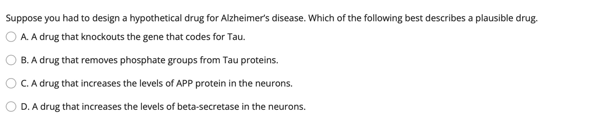 Suppose you had to design a hypothetical drug for Alzheimer's disease. Which of the following best describes a plausible drug.
A. A drug that knockouts the gene that codes for Tau.
B. A drug that removes phosphate groups from Tau proteins.
C. A drug that increases the levels of APP protein in the neurons.
D. A drug that increases the levels of beta-secretase in the neurons.
