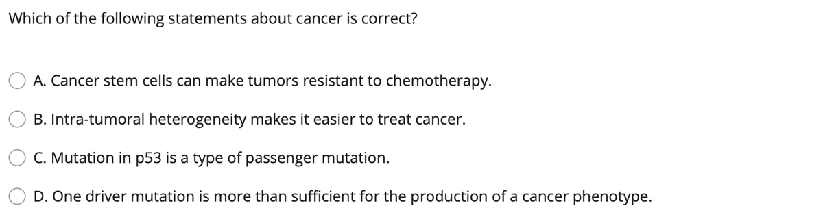 Which of the following statements about cancer is correct?
A. Cancer stem cells can make tumors resistant to chemotherapy.
B. Intra-tumoral heterogeneity makes it easier to treat cancer.
C. Mutation in p53 is a type of passenger mutation.
D. One driver mutation is more than sufficient for the production of a cancer phenotype.
