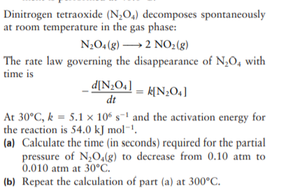 Dinitrogen tetraoxide (N,O4) decomposes spontaneously
at room temperature in the gas phase:
N2O4 (g) →2 NO2(g)
The rate law governing the disappearance of N,O, with
time is
d[N¿O4] _
dt
k[N¿O4]
At 30°C, k = 5.1 × 10° s-' and the activation energy for
the reaction is 54.0 kJ mol-!.
(a) Calculate the time (in seconds) required for the partial
pressure of N,0,(g) to decrease from 0.10 atm to
0.010 atm at 30°C.
(b) Repeat the calculation of part (a) at 300°C.

