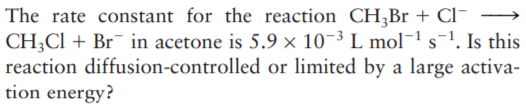 The rate constant for the reaction CH;Br + Cl-
CH;CI + Br¯ in acetone is 5.9 × 10-3 L mol¬1 s-1. Is this
reaction diffusion-controlled or limited by a large activa-
tion energy?
