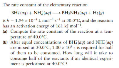 The rate constant of the elementary reaction
BH, (aq) + NH (aq) → BH;NH3 (aq) + H2 (g)
is k = 1.94 x 10-4L mol¯' s-' at 30.0°C, and the reaction
has an activation energy of 161 kJ mol.
(a) Compute the rate constant of the reaction at a tem-
perature of 40.0°C.
(b) After equal concentrations of BH (aq) and NH, (aq)
are mixed at 30.0°C, 1.00 × 10ª s is required for half
of them to be consumed. How long will it take to
consume half of the reactants if an identical experi-
ment is performed at 40.0°C?
