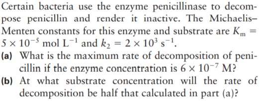 Certain bacteria use the enzyme penicillinase to decom-
pose penicillin and render it inactive. The Michaelis-
Menten constants for this enzyme and substrate are Km =
5 × 10-5 mol L-ªand k, = 2 × 10³ s¯1.
(a) What is the maximum rate of decomposition of peni-
cillin if the enzyme concentration is 6 × 10-7 M?
(b) At what substrate concentration will the rate of
decomposition be half that calculated in part (a)?
