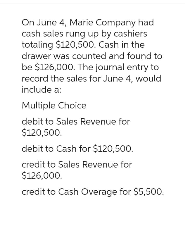 On June 4, Marie Company had
cash sales rung up by cashiers
totaling $120,500. Cash in the
drawer was counted and found to
be $126,000. The journal entry to
record the sales for June 4, would
include a:
Multiple Choice
debit to Sales Revenue for
$120,500.
debit to Cash for $120,500.
credit to Sales Revenue for
$126,000.
credit to Cash Overage for $5,500.
